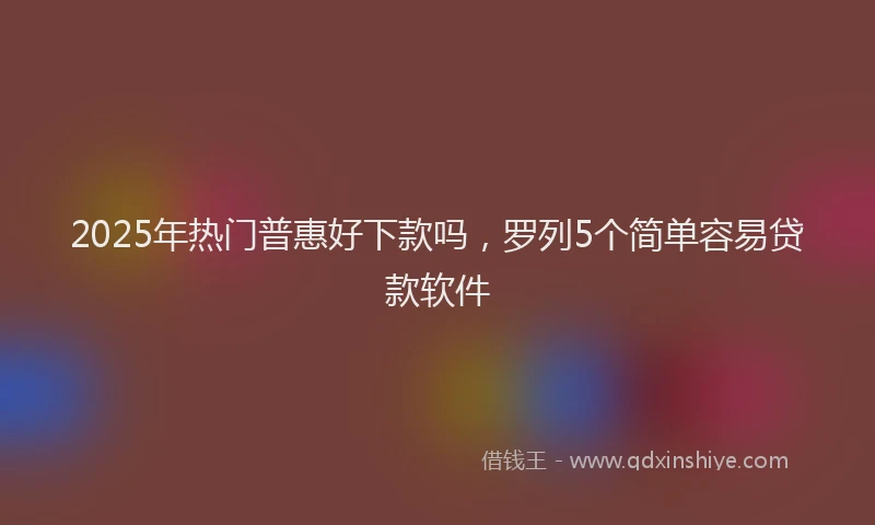 2025年热门普惠好下款吗，罗列5个简单容易贷款软件