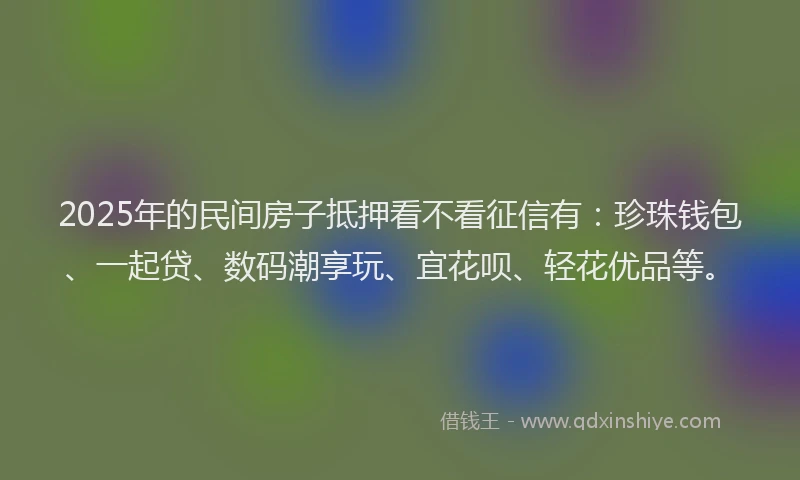 2025年的民间房子抵押看不看征信有：珍珠钱包、一起贷、数码潮享玩、宜花呗、轻花优品等。
