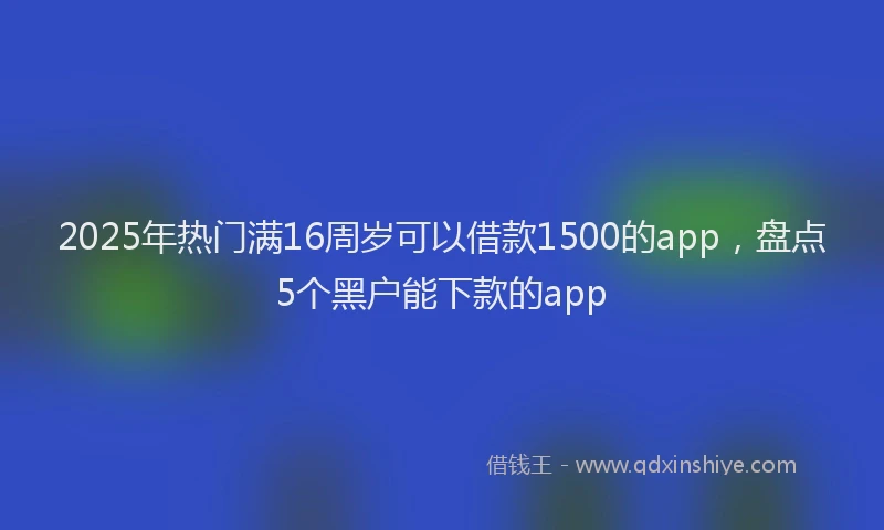 2025年热门满16周岁可以借款1500的app，盘点5个黑户能下款的app