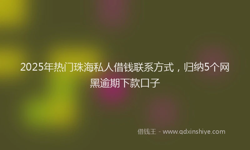 2025年热门珠海私人借钱联系方式，归纳5个网黑逾期下款口子