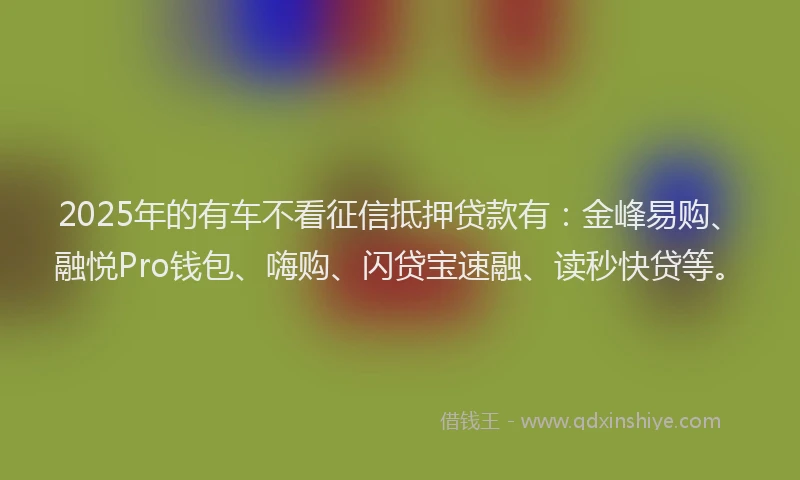 2025年的有车不看征信抵押贷款有：金峰易购、融悦Pro钱包、嗨购、闪贷宝速融、读秒快贷等。