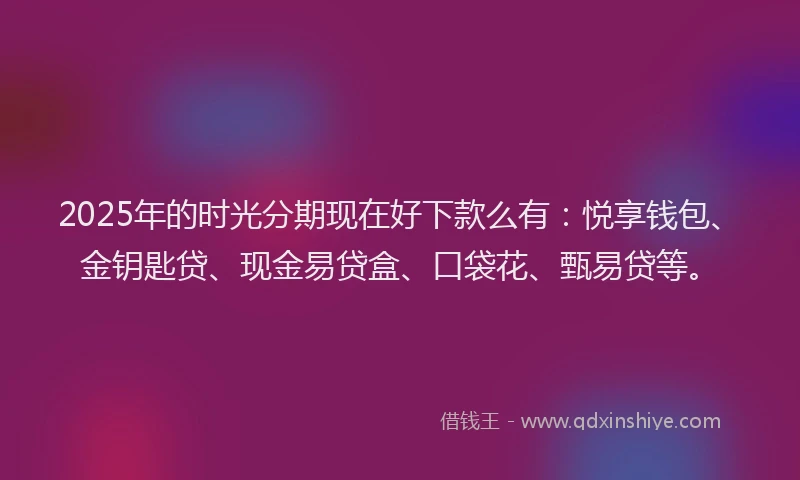 2025年的时光分期现在好下款么有：悦享钱包、金钥匙贷、现金易贷盒、口袋花、甄易贷等。