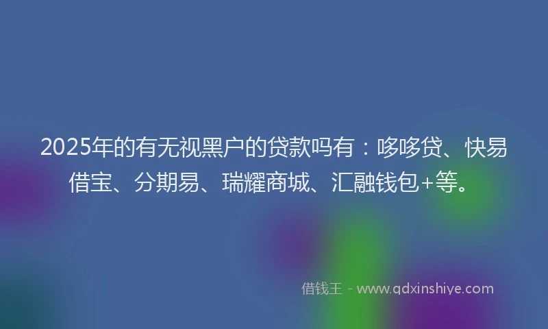 2025年的有无视黑户的贷款吗有：哆哆贷、快易借宝、分期易、瑞耀商城、汇融钱包+等。