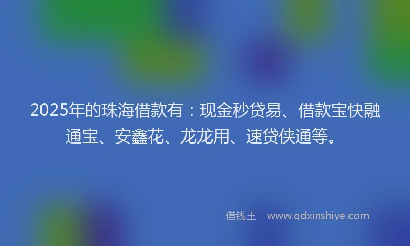 2025年的珠海借款有：现金秒贷易、借款宝快融通宝、安鑫花、龙龙用、速贷侠通等。