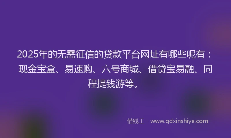 2025年的无需征信的贷款平台网址有哪些呢有：现金宝盒、易速购、六号商城、借贷宝易融、同程提钱游等。