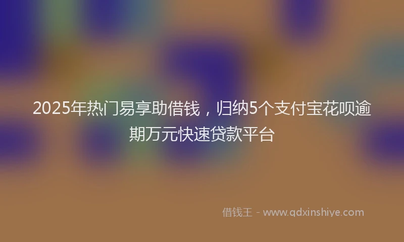 2025年热门易享助借钱，归纳5个支付宝花呗逾期万元快速贷款平台