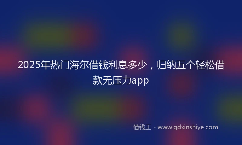 2025年热门海尔借钱利息多少，归纳五个轻松借款无压力app