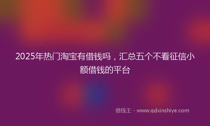 2025年热门淘宝有借钱吗，汇总五个不看征信小额借钱的平台