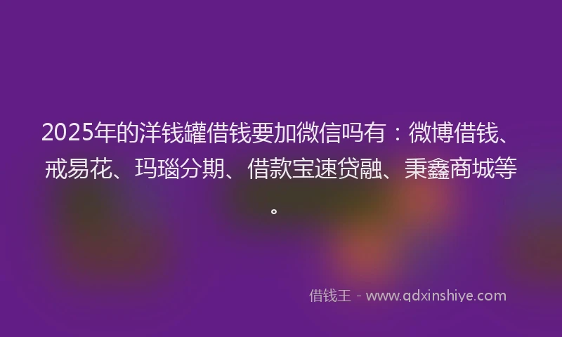 2025年的洋钱罐借钱要加微信吗有：微博借钱、戒易花、玛瑙分期、借款宝速贷融、秉鑫商城等。