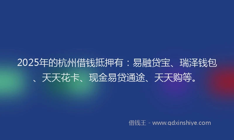 2025年的杭州借钱抵押有：易融贷宝、瑞泽钱包、天天花卡、现金易贷通途、天天购等。