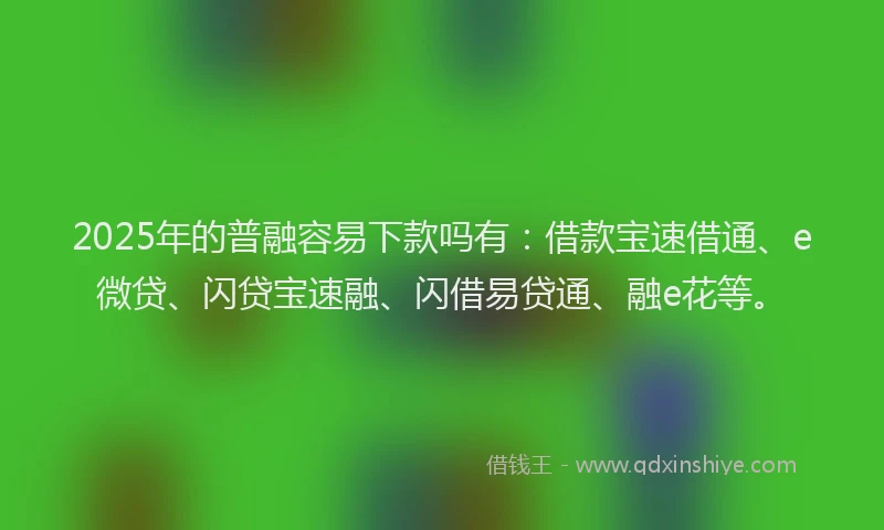 2025年的普融容易下款吗有：借款宝速借通、e微贷、闪贷宝速融、闪借易贷通、融e花等。