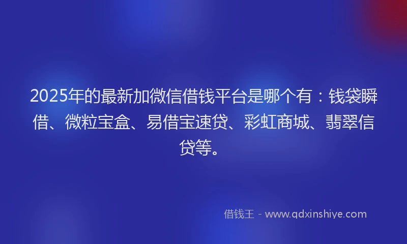 2025年的最新加微信借钱平台是哪个有：钱袋瞬借、微粒宝盒、易借宝速贷、彩虹商城、翡翠信贷等。