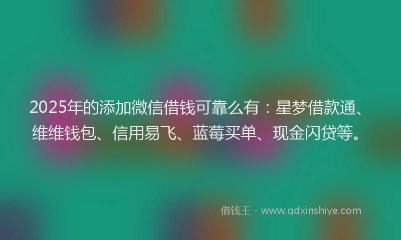 2025年的添加微信借钱可靠么有：星梦借款通、维维钱包、信用易飞、蓝莓买单、现金闪贷等。
