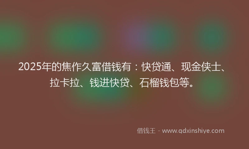 2025年的焦作久富借钱有：快贷通、现金侠士、拉卡拉、钱进快贷、石榴钱包等。