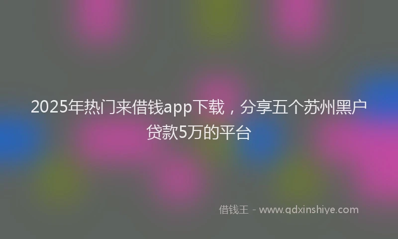 2025年热门来借钱app下载，分享五个苏州黑户贷款5万的平台