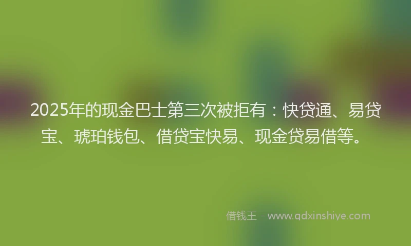 2025年的现金巴士第三次被拒有：快贷通、易贷宝、琥珀钱包、借贷宝快易、现金贷易借等。