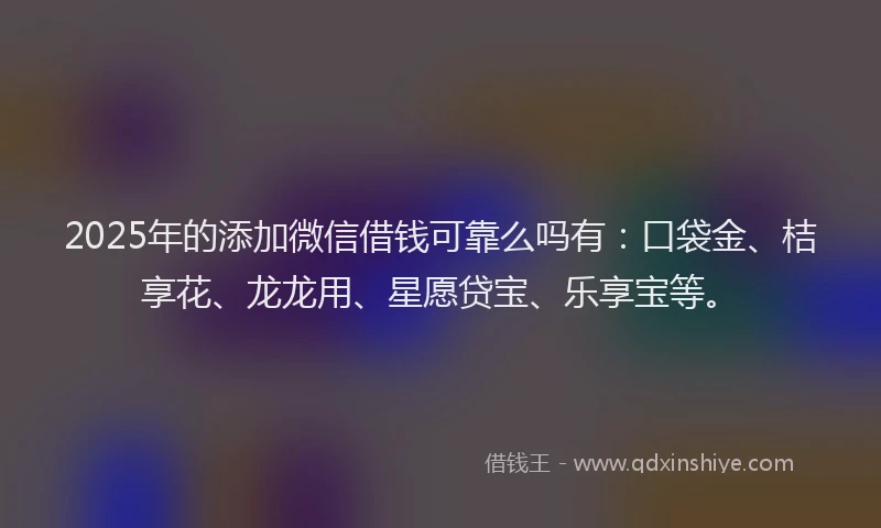 2025年的添加微信借钱可靠么吗有：口袋金、桔享花、龙龙用、星愿贷宝、乐享宝等。