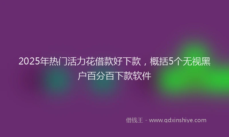 2025年热门活力花借款好下款，概括5个无视黑户百分百下款软件