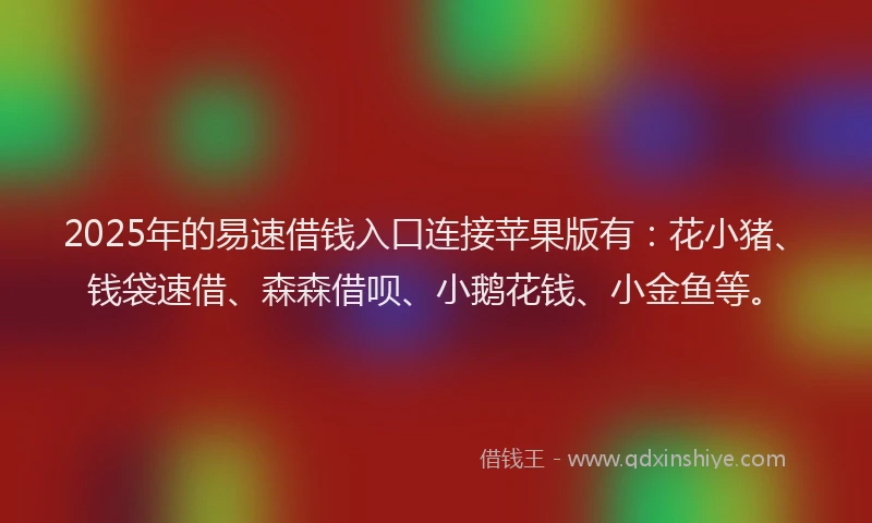 2025年的易速借钱入口连接苹果版有：花小猪、钱袋速借、森森借呗、小鹅花钱、小金鱼等。