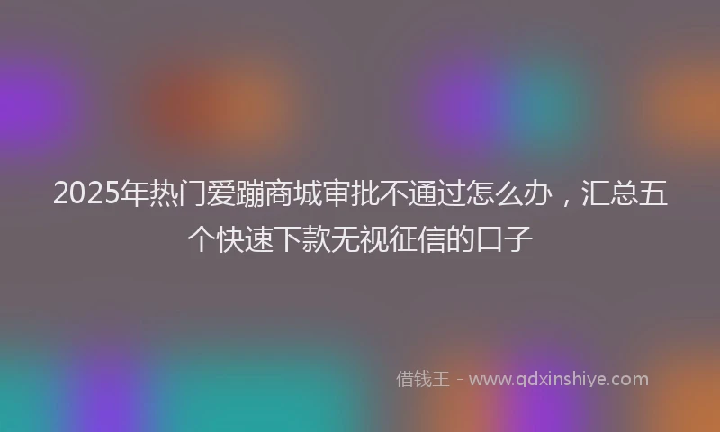 2025年热门爱蹦商城审批不通过怎么办，汇总五个快速下款无视征信的口子