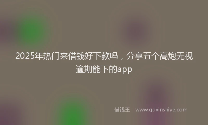 2025年热门来借钱好下款吗，分享五个高炮无视逾期能下的app