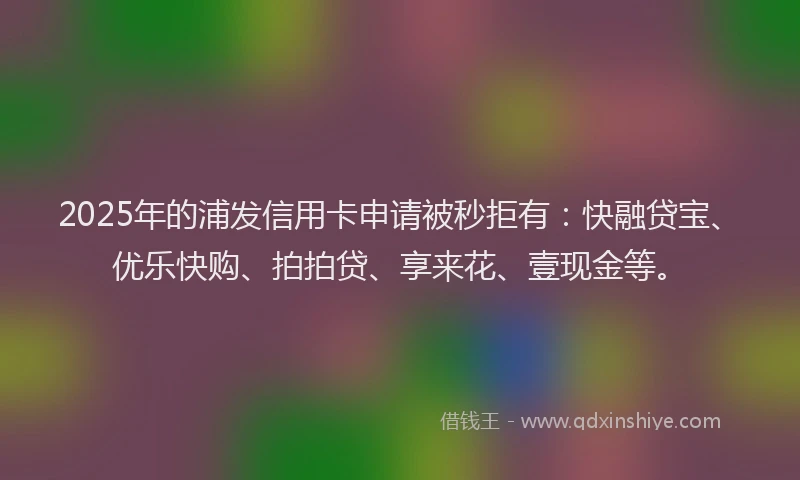 2025年的浦发信用卡申请被秒拒有：快融贷宝、优乐快购、拍拍贷、享来花、壹现金等。