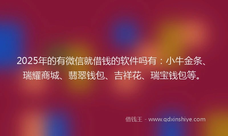 2025年的有微信就借钱的软件吗有：小牛金条、瑞耀商城、翡翠钱包、吉祥花、瑞宝钱包等。