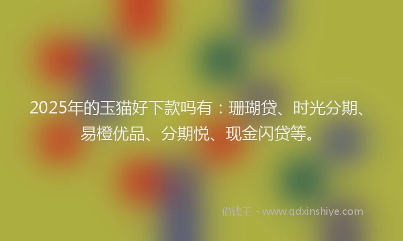 2025年的玉猫好下款吗有：珊瑚贷、时光分期、易橙优品、分期悦、现金闪贷等。