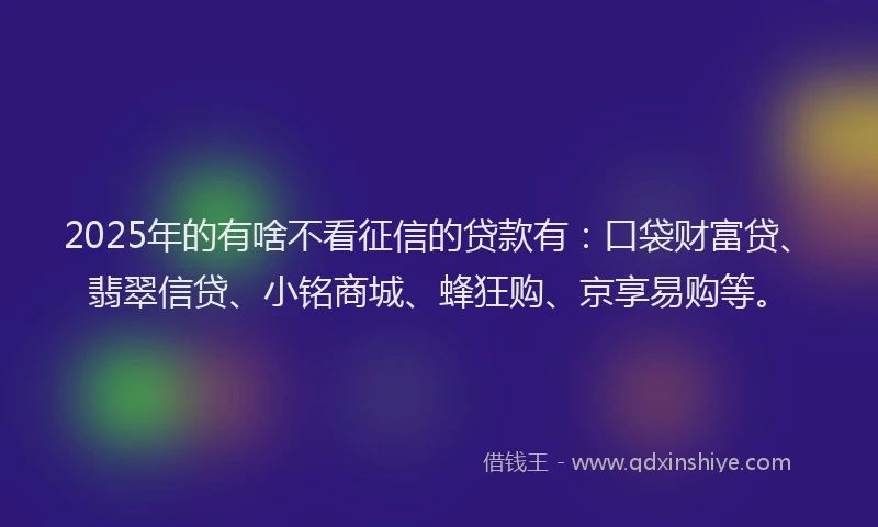 2025年的有啥不看征信的贷款有：口袋财富贷、翡翠信贷、小铭商城、蜂狂购、京享易购等。