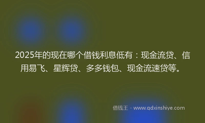 2025年的现在哪个借钱利息低有：现金流贷、信用易飞、星辉贷、多多钱包、现金流速贷等。