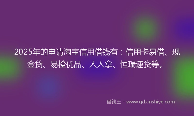 2025年的申请淘宝信用借钱有：信用卡易借、现金贷、易橙优品、人人拿、恒瑞速贷等。