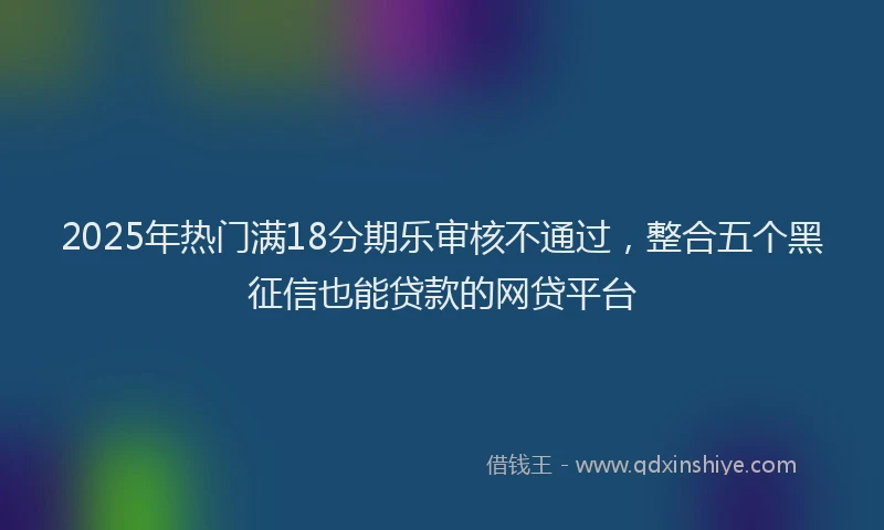 2025年热门满18分期乐审核不通过，整合五个黑征信也能贷款的网贷平台