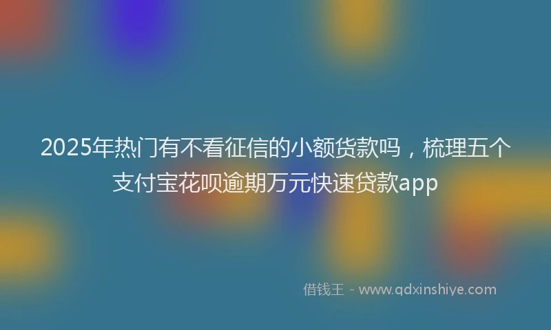 2025年热门有不看征信的小额货款吗，梳理五个支付宝花呗逾期万元快速贷款app