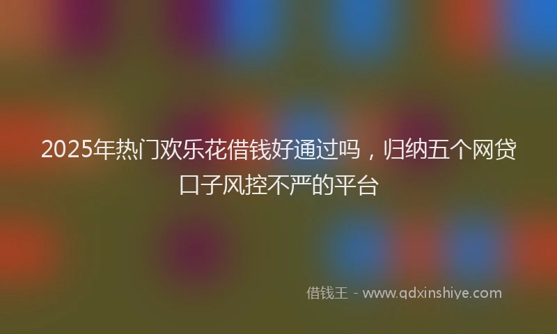 2025年热门欢乐花借钱好通过吗，归纳五个网贷口子风控不严的平台