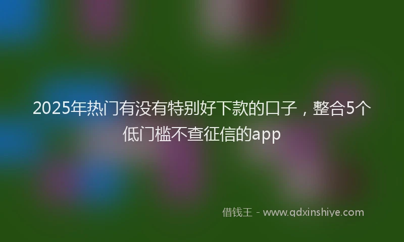 2025年热门有没有特别好下款的口子，整合5个低门槛不查征信的app