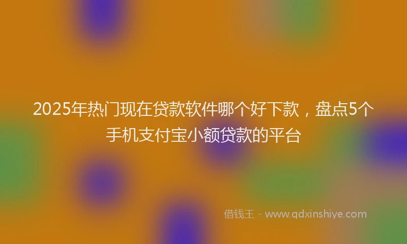 2025年热门现在贷款软件哪个好下款，盘点5个手机支付宝小额贷款的平台