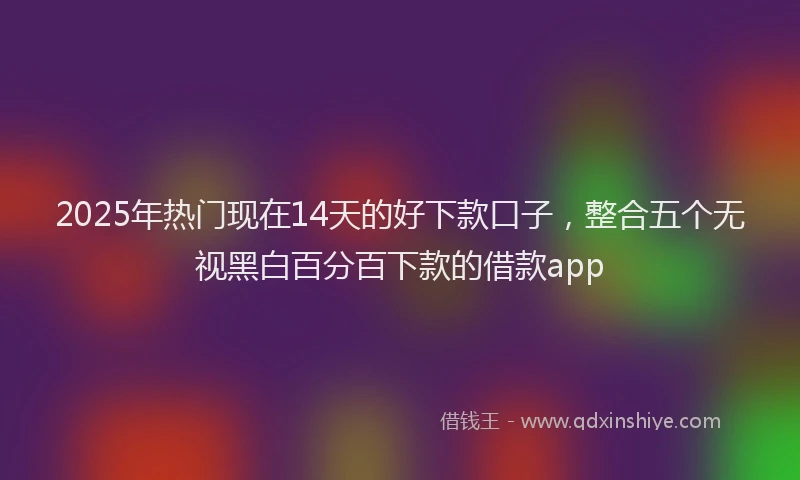 2025年热门现在14天的好下款口子，整合五个无视黑白百分百下款的借款app