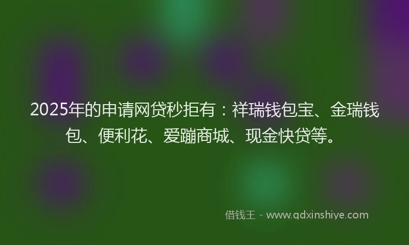2025年的申请网贷秒拒有：祥瑞钱包宝、金瑞钱包、便利花、爱蹦商城、现金快贷等。