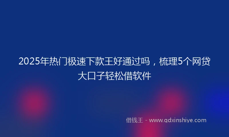 2025年热门极速下款王好通过吗，梳理5个网贷大口子轻松借软件