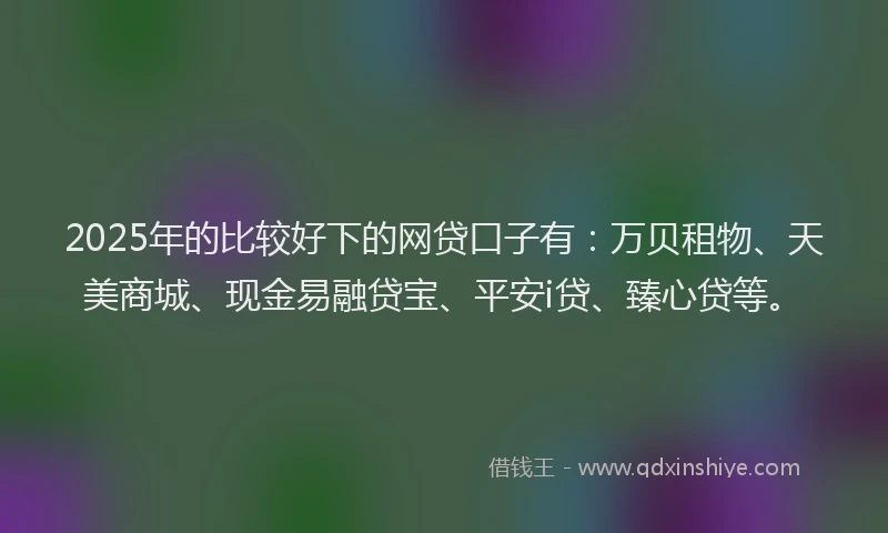 2025年的比较好下的网贷口子有：万贝租物、天美商城、现金易融贷宝、平安i贷、臻心贷等。