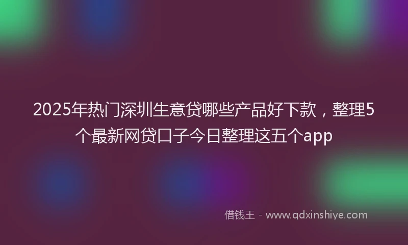2025年热门深圳生意贷哪些产品好下款，整理5个最新网贷口子今日整理这五个app