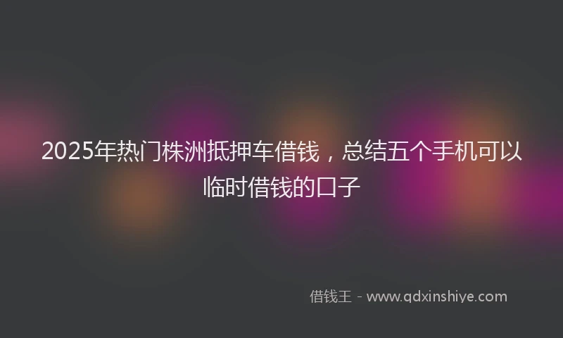 2025年热门株洲抵押车借钱，总结五个手机可以临时借钱的口子