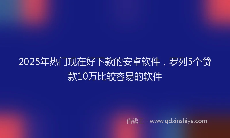 2025年热门现在好下款的安卓软件，罗列5个贷款10万比较容易的软件