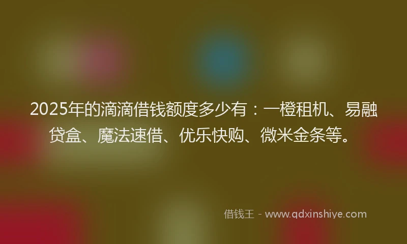2025年的滴滴借钱额度多少有：一橙租机、易融贷盒、魔法速借、优乐快购、微米金条等。