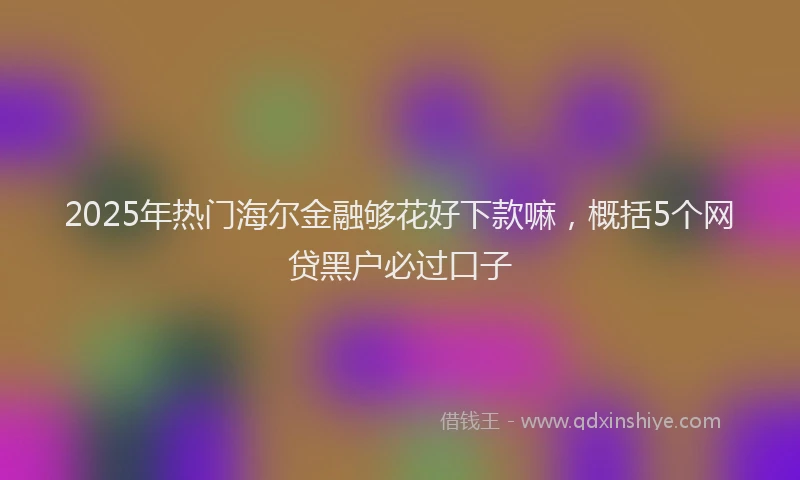 2025年热门海尔金融够花好下款嘛，概括5个网贷黑户必过口子