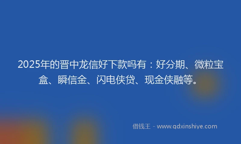2025年的晋中龙信好下款吗有：好分期、微粒宝盒、瞬信金、闪电侠贷、现金侠融等。