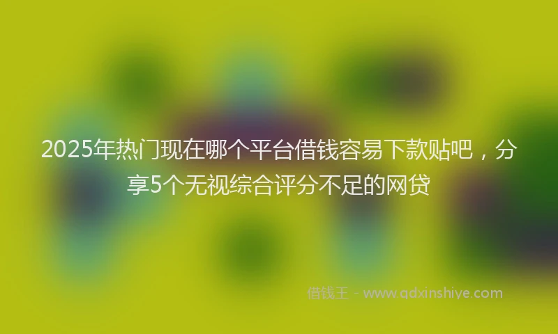 2025年热门现在哪个平台借钱容易下款贴吧，分享5个无视综合评分不足的网贷