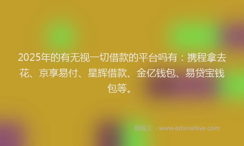 2025年的有无视一切借款的平台吗有：携程拿去花、京享易付、星辉借款、金亿钱包、易贷宝钱包等。