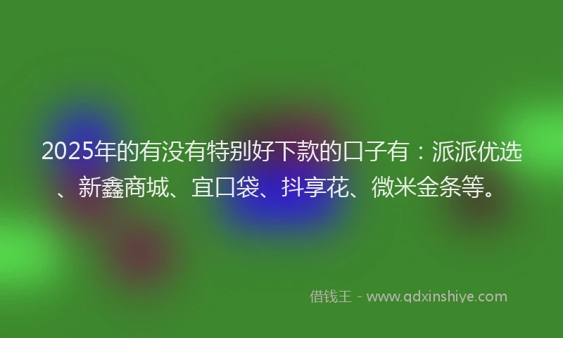 2025年的有没有特别好下款的口子有：派派优选、新鑫商城、宜口袋、抖享花、微米金条等。