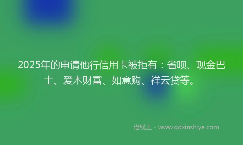 2025年的申请他行信用卡被拒有：省呗、现金巴士、爱木财富、如意购、祥云贷等。